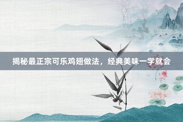 揭秘最正宗可乐鸡翅做法，经典美味一学就会